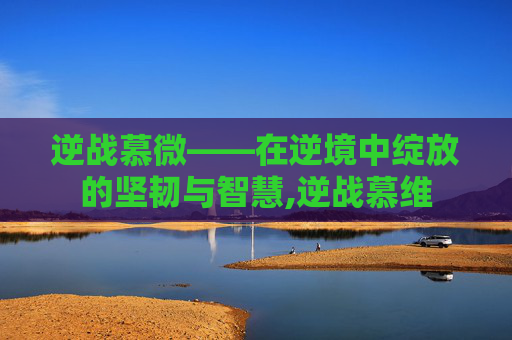 逆战慕微——在逆境中绽放的坚韧与智慧,逆战慕维