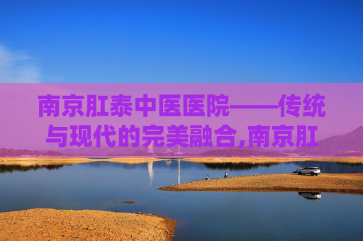 南京肛泰中医医院——传统与现代的完美融合,南京肛泰中医医院是公立还是私立