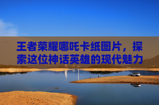 王者荣耀哪吒卡纸图片，探索这位神话英雄的现代魅力,王者荣耀 哪吒图片