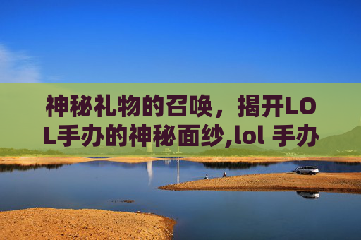 神秘礼物的召唤，揭开LOL手办的神秘面纱,lol 手办