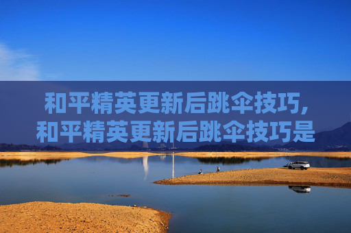 和平精英更新后跳伞技巧,和平精英更新后跳伞技巧是什么
