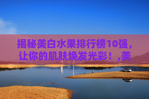 揭秘美白水果排行榜10强，让你的肌肤焕发光彩！,美白水果排行榜10强图片