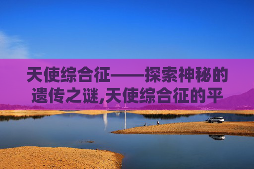 天使综合征——探索神秘的遗传之谜,天使综合征的平均寿命