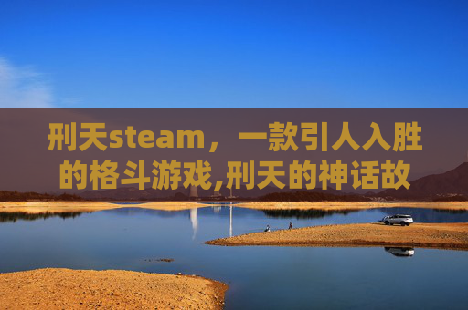 刑天steam，一款引人入胜的格斗游戏,刑天的神话故事