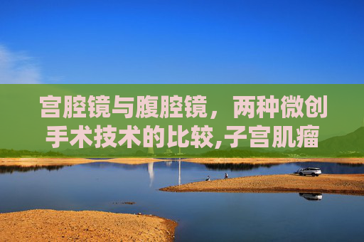 宫腔镜与腹腔镜，两种微创手术技术的比较,子宫肌瘤手术宫腔镜和腹腔镜的区别
