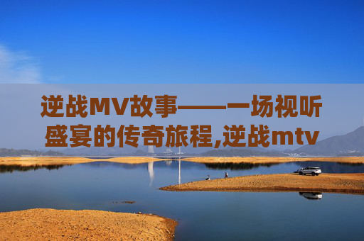 逆战MV故事——一场视听盛宴的传奇旅程,逆战mtv