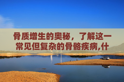 骨质增生的奥秘，了解这一常见但复杂的骨骼疾病,什么是骨质增生是什么原因引起的