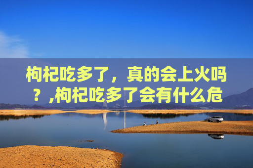 枸杞吃多了，真的会上火吗？,枸杞吃多了会有什么危害