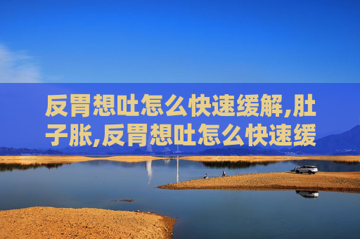 反胃想吐怎么快速缓解,肚子胀,反胃想吐怎么快速缓解