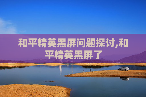 和平精英黑屏问题探讨,和平精英黑屏了