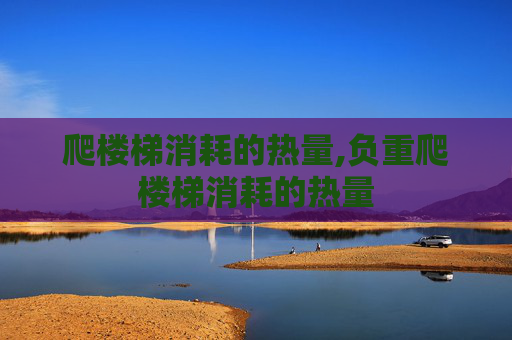 爬楼梯消耗的热量,负重爬楼梯消耗的热量