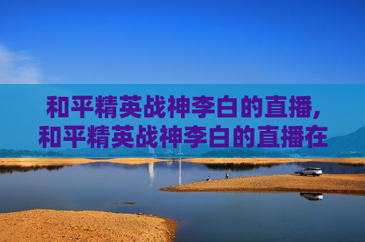 和平精英战神李白的直播,和平精英战神李白的直播在哪看