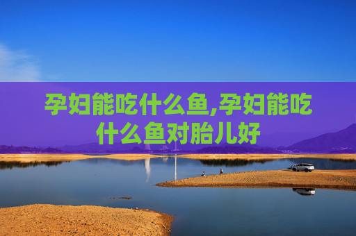 孕妇能吃什么鱼,孕妇能吃什么鱼对胎儿好