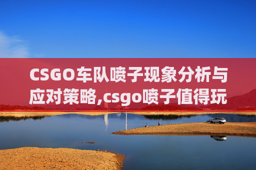 CSGO车队喷子现象分析与应对策略,csgo喷子值得玩吗
