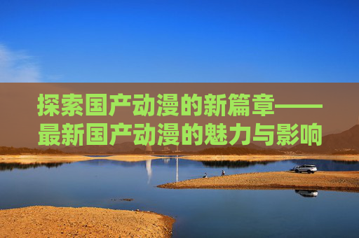 探索国产动漫的新篇章——最新国产动漫的魅力与影响,最新国产动漫排名前十名