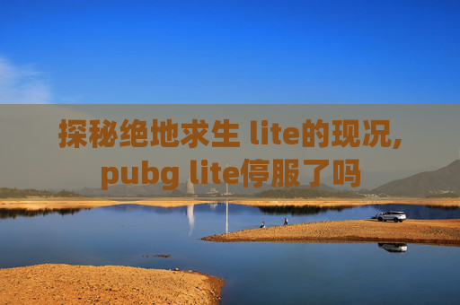探秘绝地求生 lite的现况,pubg lite停服了吗