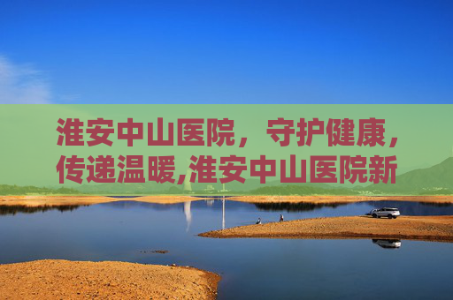 淮安中山医院，守护健康，传递温暖,淮安中山医院新地址