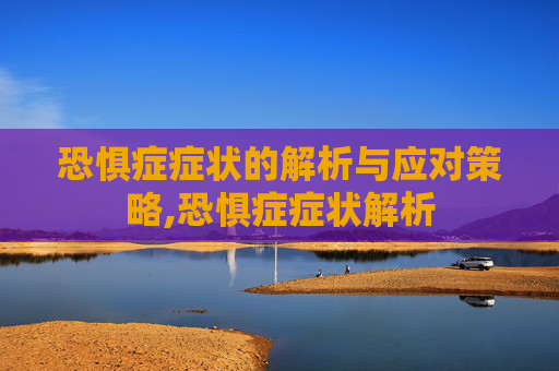 恐惧症症状的解析与应对策略,恐惧症症状解析