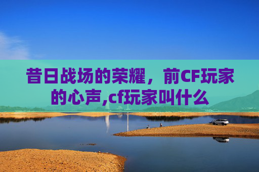 昔日战场的荣耀,前CF玩家的心声,cf玩家叫什么 昔日战场的荣耀,前CF玩家的心声,cf玩家叫什么
