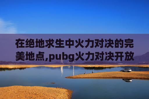 在绝地求生中火力对决的完美地点,pubg火力对决开放时间