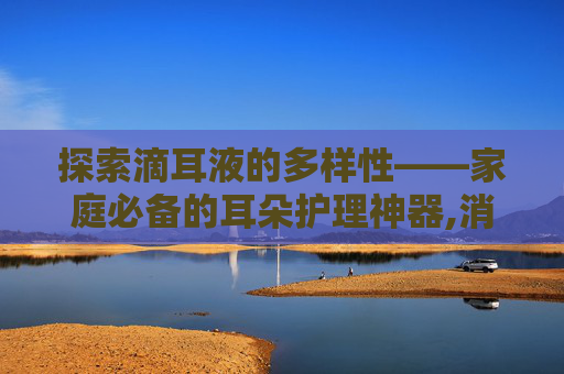 探索滴耳液的多样性——家庭必备的耳朵护理神器,消炎滴耳液有哪几种