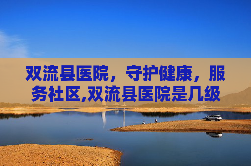 双流县医院，守护健康，服务社区,双流县医院是几级医院