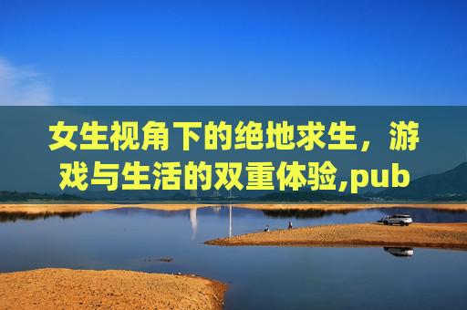 女生视角下的绝地求生,游戏与生活的双重体验,pubgirl 女生视角下的绝地求生,游戏与生活的双重体验,pubgirl
