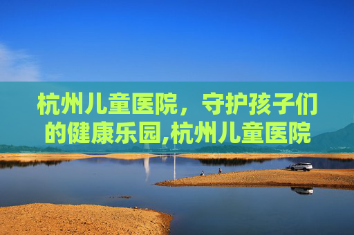 杭州儿童医院，守护孩子们的健康乐园,杭州儿童医院和浙大附属儿童医院哪个好