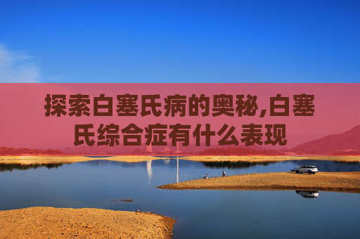 探索白塞氏病的奥秘,白塞氏综合症有什么表现