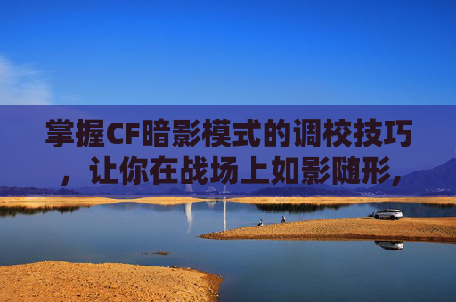 掌握CF暗影模式的调校技巧，让你在战场上如影随形,cf的暗影模式