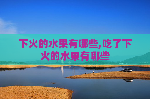 下火的水果有哪些,吃了下火的水果有哪些