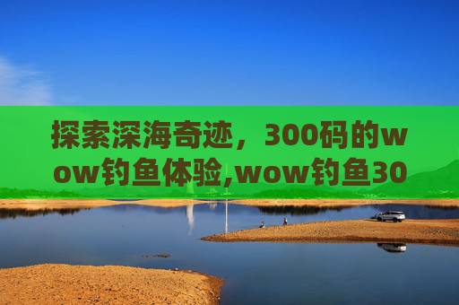 探索深海奇迹，300码的wow钓鱼体验,wow钓鱼300以后去哪学