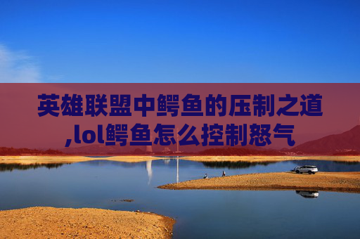 英雄联盟中鳄鱼的压制之道,lol鳄鱼怎么控制怒气