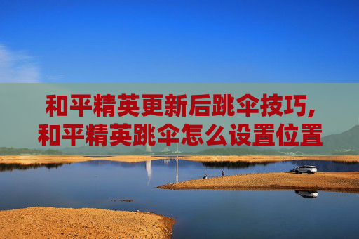 和平精英更新后跳伞技巧,和平精英跳伞怎么设置位置