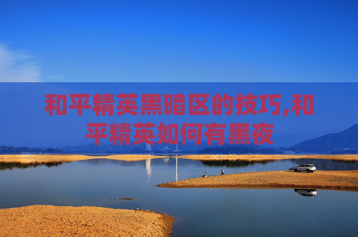 和平精英黑暗区的技巧,和平精英如何有黑夜 和平精英黑暗区的技巧,和平精英如何有黑夜
