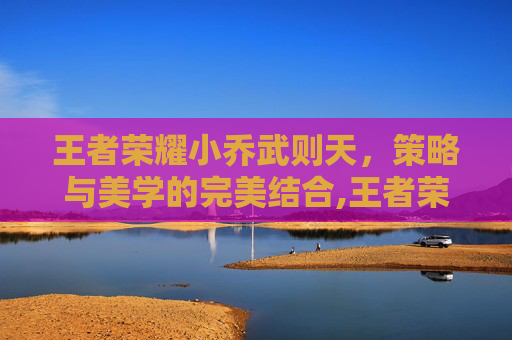 王者荣耀小乔武则天，策略与美学的完美结合,王者荣耀小乔和武则天