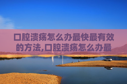 口腔溃疡怎么办最快最有效的方法,口腔溃疡怎么办最快最有效的方法口腔溃疡经常反复