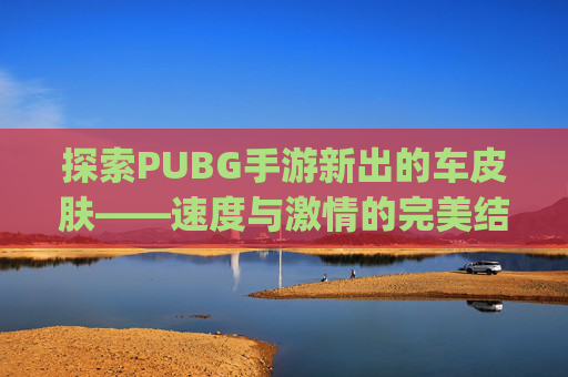 探索PUBG手游新出的车皮肤——速度与激情的完美结合,pubg汽车皮肤