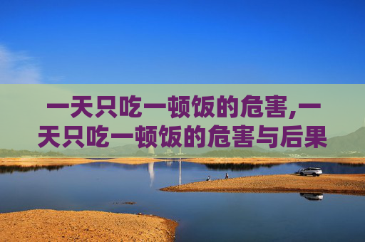 一天只吃一顿饭的危害,一天只吃一顿饭的危害与后果