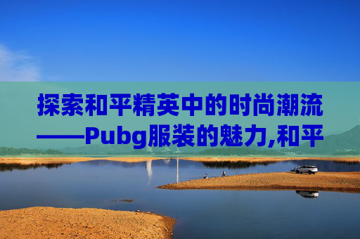 探索和平精英中的时尚潮流——Pubg服装的魅力,和平精英绝地精英衣服