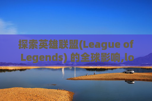 探索英雄联盟(League of Legends) 的全球影响,lol是什么意思在国外