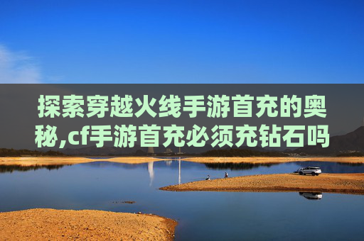 探索穿越火线手游首充的奥秘,cf手游首充必须充钻石吗