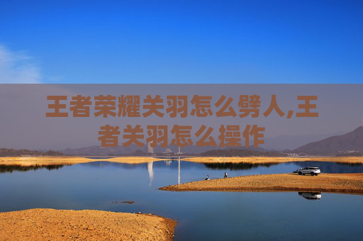 王者荣耀关羽怎么劈人,王者关羽怎么操作