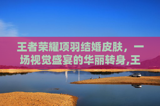 王者荣耀项羽结婚皮肤,一场视觉盛宴的华丽转身,王者项羽的皮肤 王者荣耀项羽结婚皮肤,一场视觉盛宴的华丽转身,王者项羽的皮肤