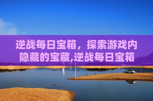 逆战每日宝箱，探索游戏内隐藏的宝藏,逆战每日宝箱怎么开