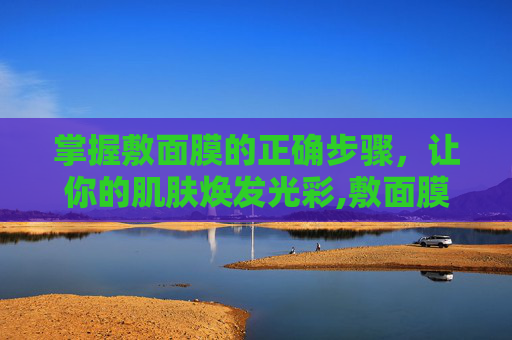掌握敷面膜的正确步骤,让你的肌肤焕发光彩,敷面膜的正确步骤是什么 掌握敷面膜的正确步骤,让你的肌肤焕发光彩,敷面膜的正确步骤是什么