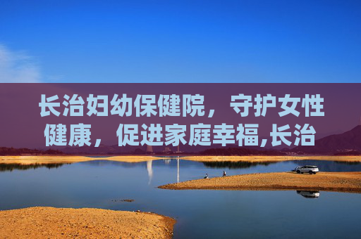 长治妇幼保健院,守护女性健康,促进家庭幸福,长治妇幼保健院官网 长治妇幼保健院,守护女性健康,促进家庭幸福,长治妇幼保健院官网