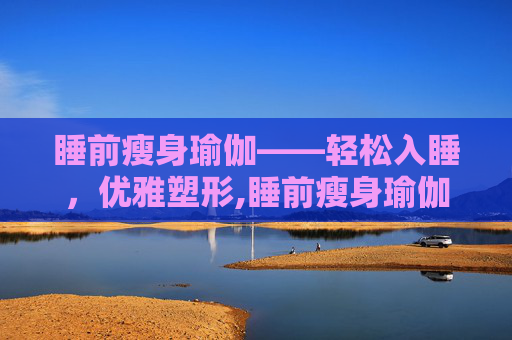 睡前瘦身瑜伽——轻松入睡,优雅塑形,睡前瘦身瑜伽动作 睡前瘦身瑜伽——轻松入睡,优雅塑形,睡前瘦身瑜伽动作