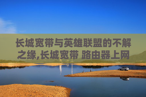 长城宽带与英雄联盟的不解之缘,长城宽带 路由器上网设置 长城宽带与英雄联盟的不解之缘,长城宽带 路由器上网设置