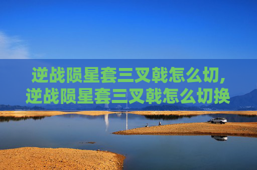 逆战陨星套三叉戟怎么切,逆战陨星套三叉戟怎么切换技能